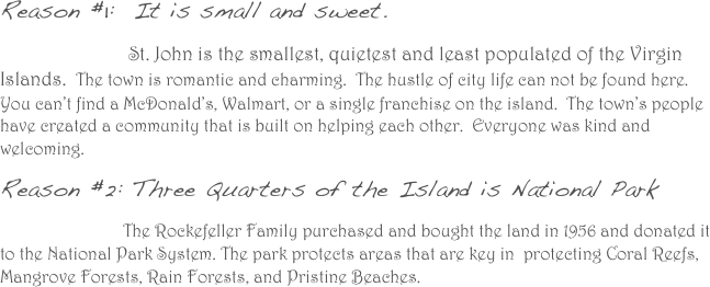 Reason #1:  It is small and sweet. 
                          St. John is the smallest, quietest and least populated of the Virgin Islands.  The town is romantic and charming.  The hustle of city life can not be found here.  You can’t find a McDonald’s, Walmart, or a single franchise on the island.  The town’s people have created a community that is built on helping each other.  Everyone was kind and welcoming.  
Reason #2: Three Quarters of the Island is National Park
                            The Rockefeller Family purchased and bought the land in 1956 and donated it to the National Park System. The park protects areas that are key in  protecting Coral Reefs, Mangrove Forests, Rain Forests, and Pristine Beaches.
