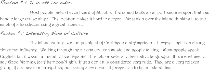 
Reason #3: It is off the radar. 
                Most people haven’t even heard of St. John.  The island lacks an airport and a seaport that can handle large cruise ships.  The location makes it hard to access..  Most skip over the island thinking it to too much of a hassle....missing a great treasure.  
Reason #4: Interesting Blend of Culture
                The island culture is a unique blend of Caribbean and American  . However their is a strong American influence. Walking through the streets you can music and people talking.   Most people speak English, but it wasn’t unusual to hear Spanish, French, or several other native languages.  It is a costume to say Good Morning (or Afternoon/Night).  If you don’t it is considered very rude.  They are a very relaxed group. If you are in a hurry...they purposely slow down.  It forces you to be on island time. 