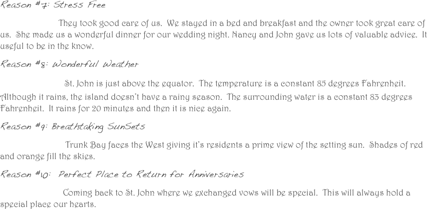Reason #7: Stress Free      
                          They took good care of us.  We stayed in a bed and breakfast and the owner took great care of us.  She made us a wonderful dinner for our wedding night. Nancy and John gave us lots of valuable advice.  It useful to be in the know.  
Reason #8: Wonderful Weather
                 St. John is just above the equator.  The temperature is a constant 85 degrees Fahrenheit. Although it rains, the island doesn’t have a rainy season.  The surrounding water is a constant 83 degrees Fahrenheit.  It rains for 20 minutes and then it is nice again. 
Reason #9: Breathtaking SunSets
                             Trunk Bay faces the West giving it’s residents a prime view of the setting sun.  Shades of red and orange fill the skies.  
Reason #10:  Perfect Place to Return for Anniversaries
                            Coming back to St. John where we exchanged vows will be special.  This will always hold a special place our hearts. 
                
