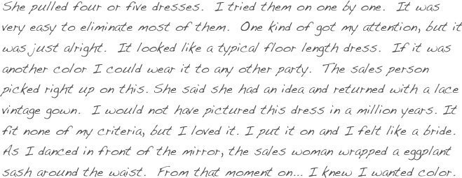 She pulled four or five dresses.  I tried them on one by one.  It was very easy to eliminate most of them.  One kind of got my attention, but it was just alright.  It looked like a typical floor length dress.  If it was another color I could wear it to any other party.  The sales person picked right up on this. She said she had an idea and returned with a lace vintage gown.  I would not have pictured this dress in a million years. It fit none of my criteria, but I loved it. I put it on and I felt like a bride.  As I danced in front of the mirror, the sales woman wrapped a eggplant sash around the waist.  From that moment on... I knew I wanted color. 
