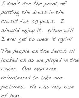 I don’t see the point of putting the dress in the closet for 50 years.  I should enjoy it.  When will I ever get to wear it again?
The people on the beach all looked on as we played in the water.  One man even volunteered to take our pictures.  He was very nice of him.  